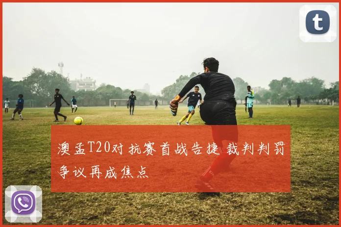 澳孟T20对抗赛首战告捷 裁判判罚争议再成焦点