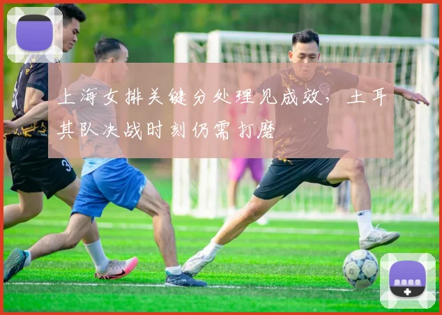 上海女排关键分处理见成效，土耳其队决战时刻仍需打磨