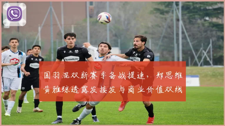 国羽混双新赛季备战提速，郑思维黄雅琼透露发接发与商业价值双线发力