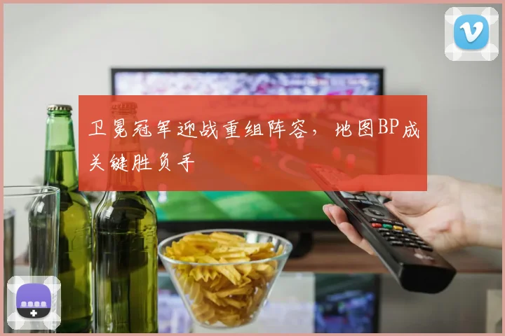 卫冕冠军迎战重组阵容，地图BP成关键胜负手