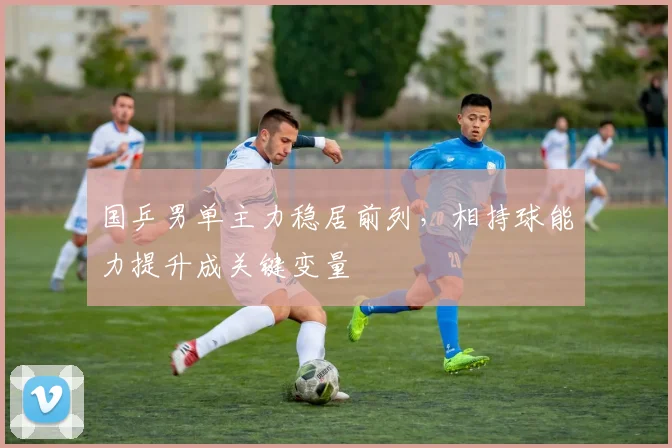 国乒男单主力稳居前列，相持球能力提升成关键变量
