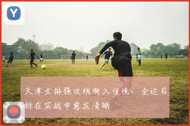 天津女排强攻线渐入佳境，全运目标在实战中愈发清晰