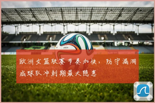 欧洲女篮联赛节奏加快，防守漏洞成球队冲刺期最大隐患