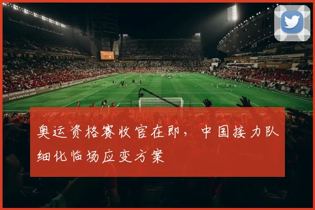 奥运资格赛收官在即，中国接力队细化临场应变方案
