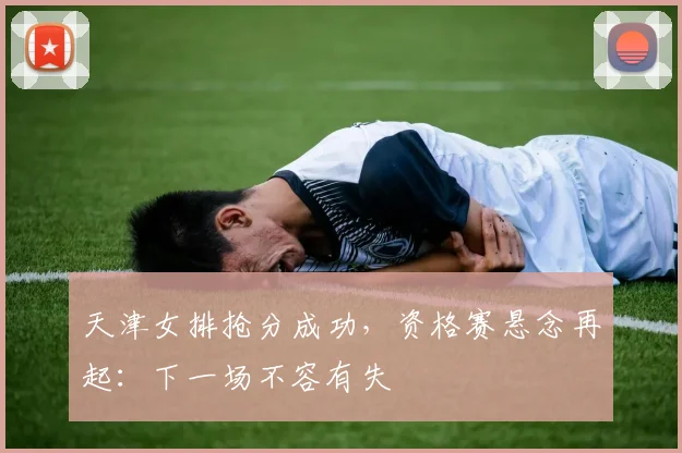 天津女排抢分成功，资格赛悬念再起：下一场不容有失