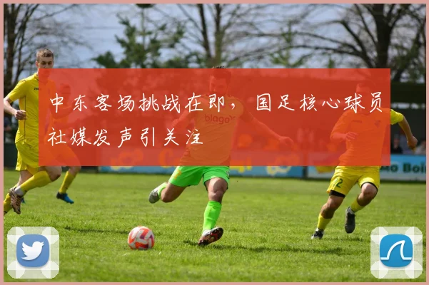 中东客场挑战在即，国足核心球员社媒发声引关注