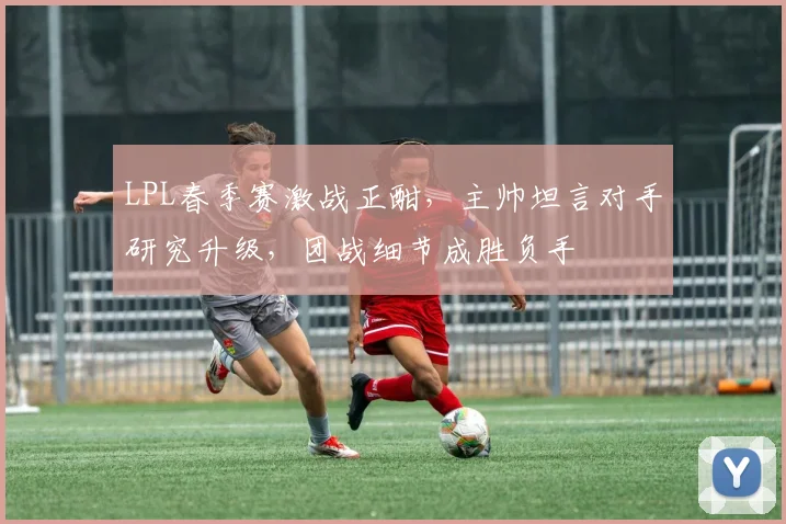 LPL春季赛激战正酣，主帅坦言对手研究升级，团战细节成胜负手