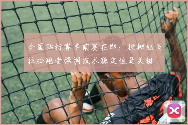 全国锦标赛季前赛在即，投掷组马拉松跑者强调技术稳定性是关键