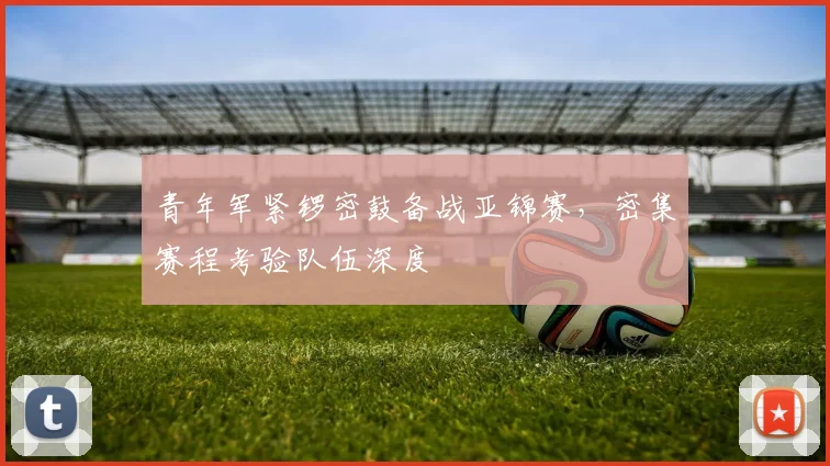 青年军紧锣密鼓备战亚锦赛，密集赛程考验队伍深度
