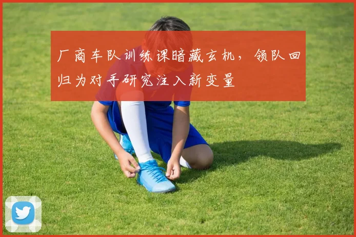 厂商车队训练课暗藏玄机，领队回归为对手研究注入新变量