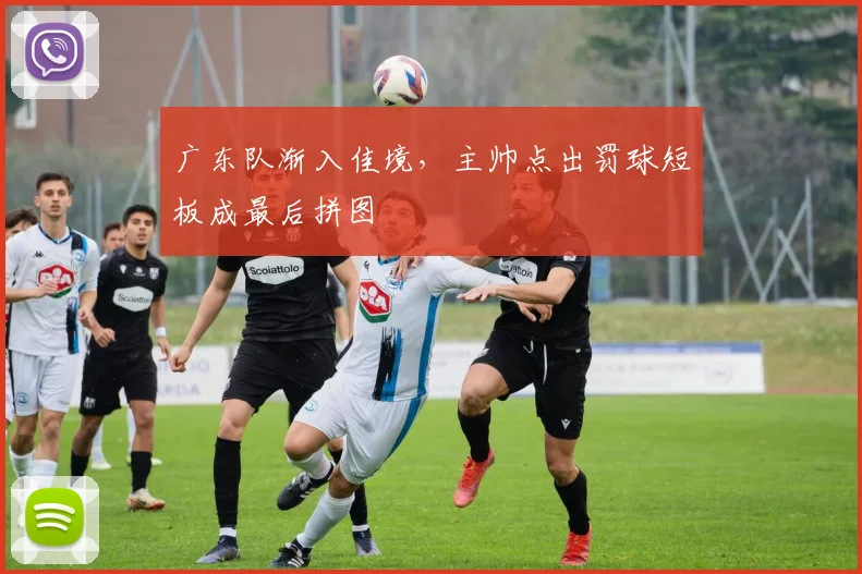 广东队渐入佳境，主帅点出罚球短板成最后拼图