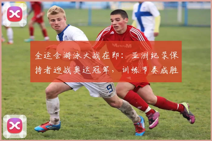 全运会游泳大战在即：亚洲纪录保持者迎战奥运冠军，训练节奏成胜负手
