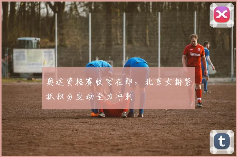 奥运资格赛收官在即，北京女排紧抓积分变动全力冲刺