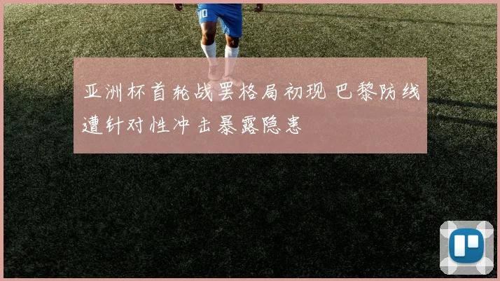 亚洲杯首轮战罢格局初现 巴黎防线遭针对性冲击暴露隐患