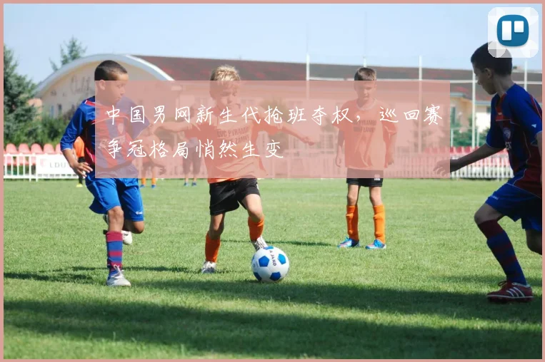 中国男网新生代抢班夺权，巡回赛争冠格局悄然生变