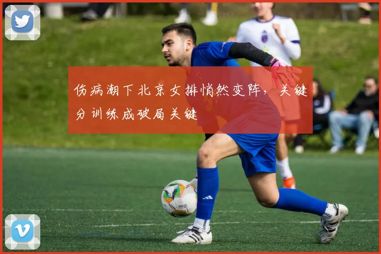 伤病潮下北京女排悄然变阵，关键分训练成破局关键