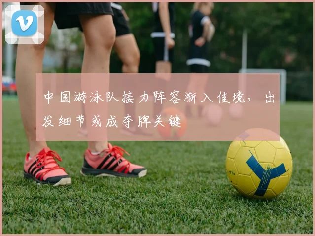 中国游泳队接力阵容渐入佳境，出发细节或成夺牌关键