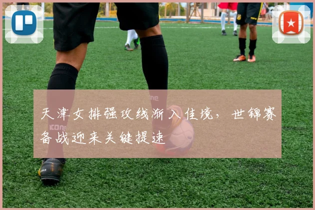 天津女排强攻线渐入佳境，世锦赛备战迎来关键提速