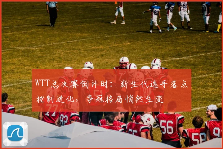 WTT总决赛倒计时：新生代选手落点控制进化，争冠格局悄然生变