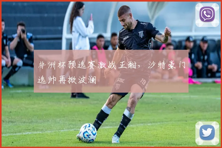 非洲杯预选赛激战正酣，沙特豪门选帅再掀波澜