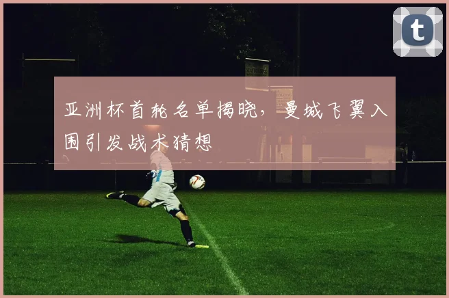 亚洲杯首轮名单揭晓，曼城飞翼入围引发战术猜想