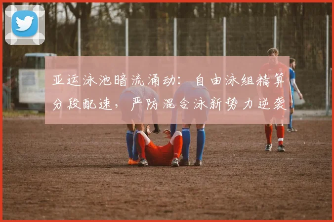 亚运泳池暗流涌动：自由泳组精算分段配速，严防混合泳新势力逆袭