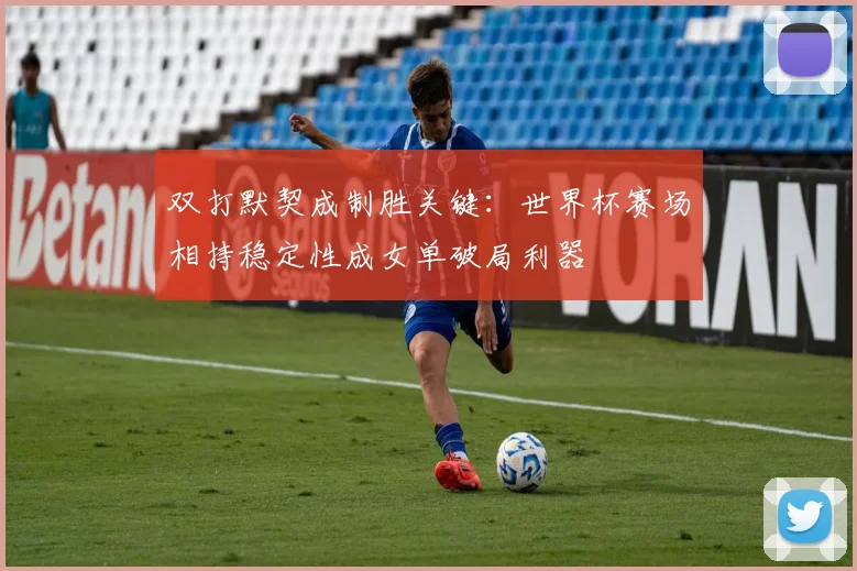 双打默契成制胜关键：世界杯赛场相持稳定性成女单破局利器