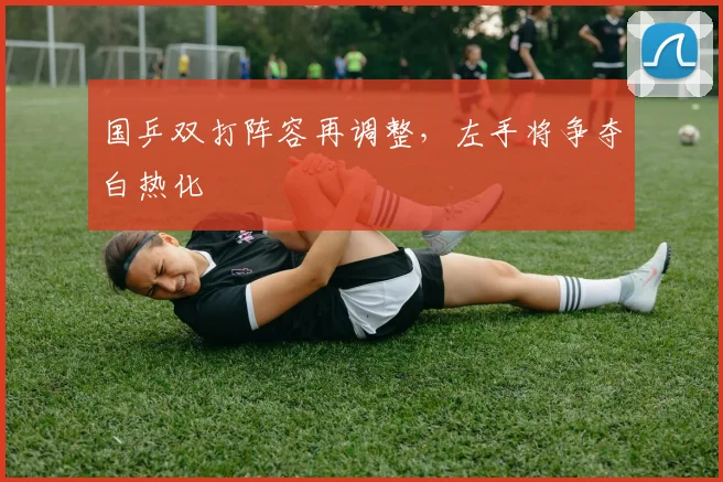 国乒双打阵容再调整，左手将争夺白热化