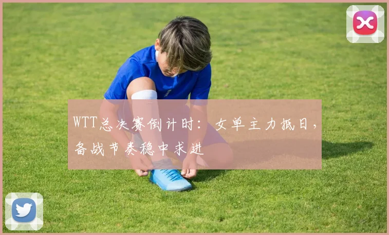 WTT总决赛倒计时：女单主力抵日，备战节奏稳中求进