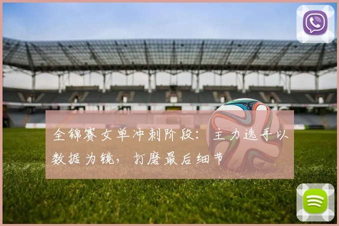 全锦赛女单冲刺阶段：主力选手以数据为镜，打磨最后细节