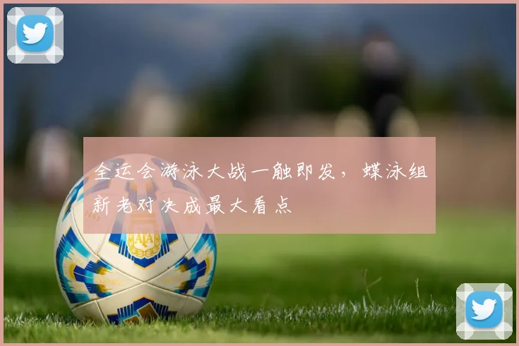 全运会游泳大战一触即发，蝶泳组新老对决成最大看点