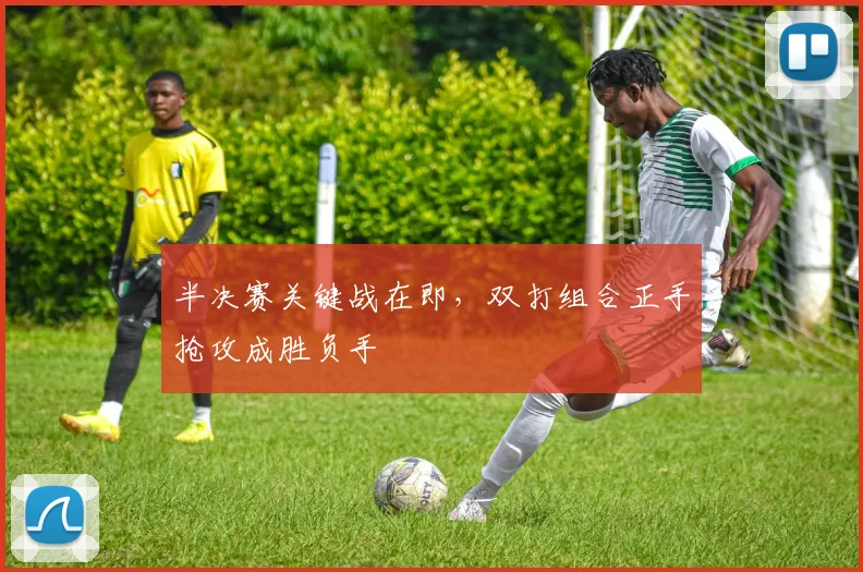 半决赛关键战在即，双打组合正手抢攻成胜负手