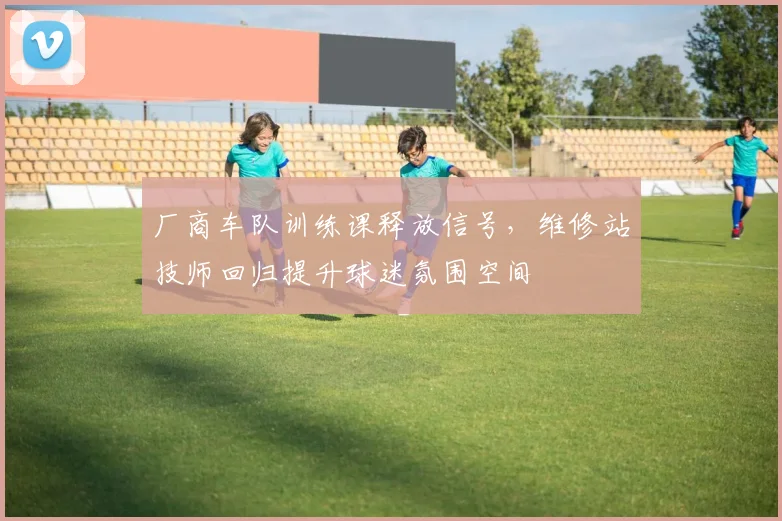 厂商车队训练课释放信号，维修站技师回归提升球迷氛围空间