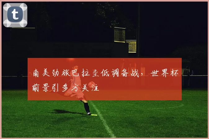 南美劲旅巴拉圭低调备战，世界杯前景引多方关注