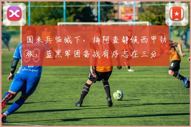 国米兵临城下，梅阿查静候西甲劲旅，蓝黑军团备战有序志在三分