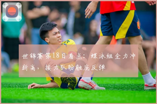 世锦赛第18日看点：蝶泳组全力冲新高，接力队盼触底反弹