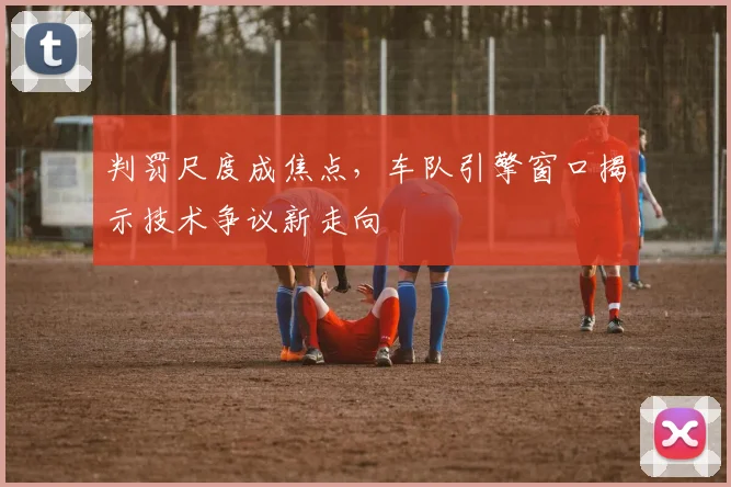 判罚尺度成焦点，车队引擎窗口揭示技术争议新走向