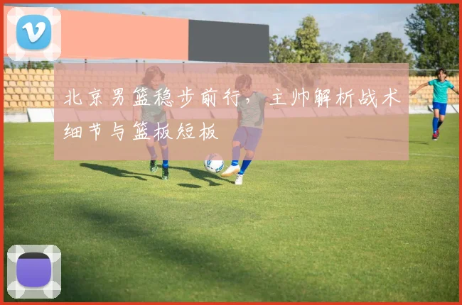 北京男篮稳步前行，主帅解析战术细节与篮板短板
