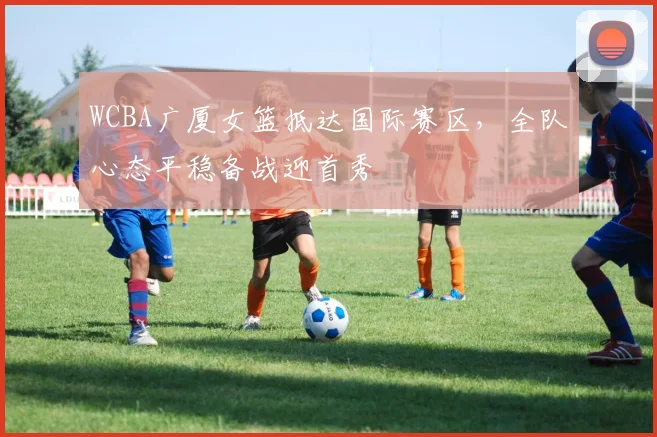 WCBA广厦女篮抵达国际赛区，全队心态平稳备战迎首秀
