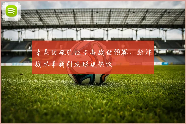 南美劲旅巴拉圭备战世预赛，新帅战术革新引发球迷热议