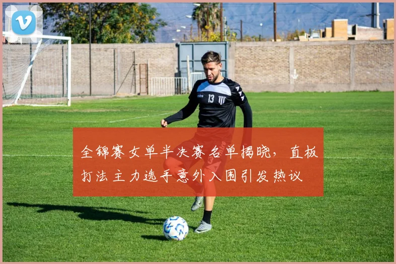 全锦赛女单半决赛名单揭晓，直板打法主力选手意外入围引发热议