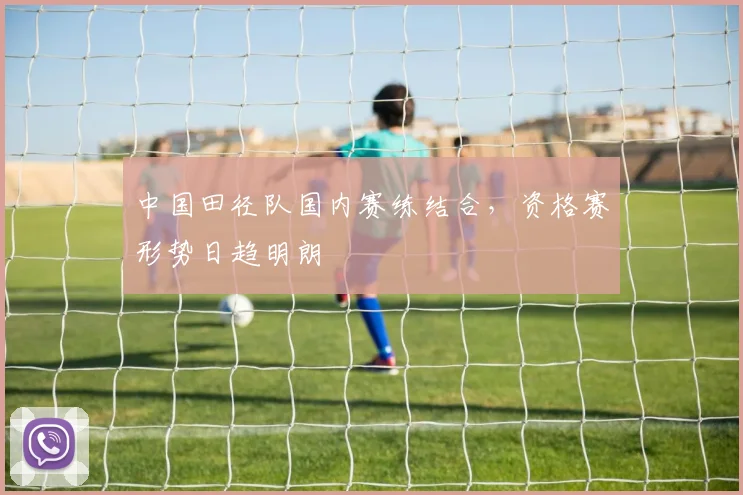 中国田径队国内赛练结合，资格赛形势日趋明朗