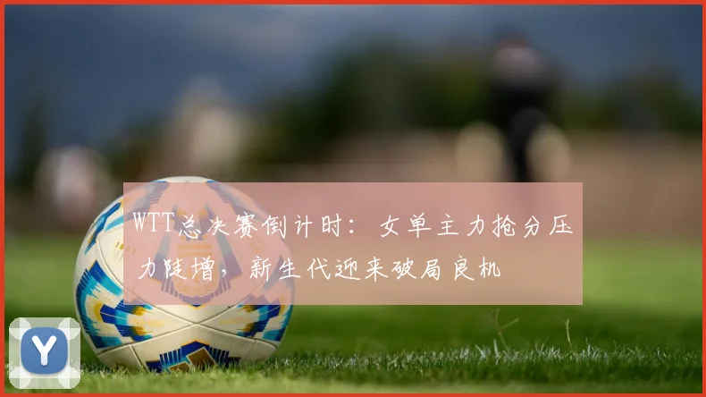 WTT总决赛倒计时：女单主力抢分压力陡增，新生代迎来破局良机