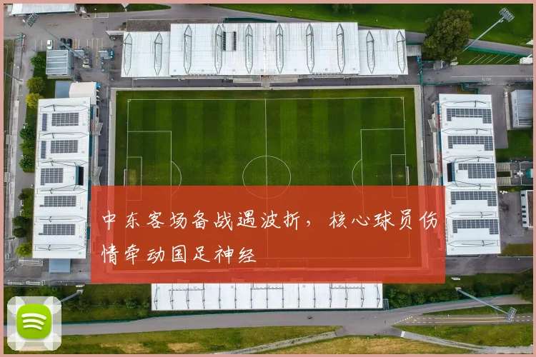 中东客场备战遇波折，核心球员伤情牵动国足神经