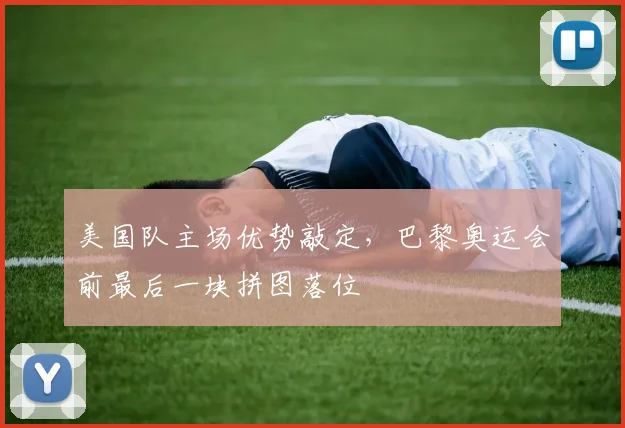 美国队主场优势敲定，巴黎奥运会前最后一块拼图落位
