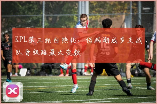 KPL第三轮白热化，伤病潮成多支战队晋级路最大变数