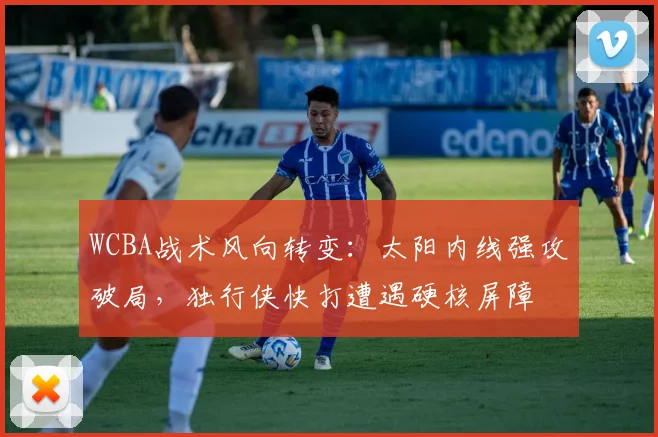 WCBA战术风向转变：太阳内线强攻破局，独行侠快打遭遇硬核屏障