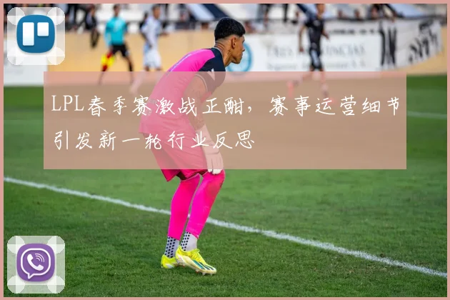 LPL春季赛激战正酣，赛事运营细节引发新一轮行业反思